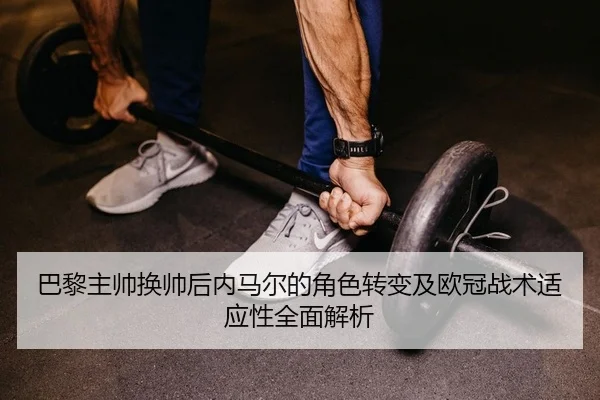 巴黎主帅换帅后内马尔的角色转变及欧冠战术适应性全面解析